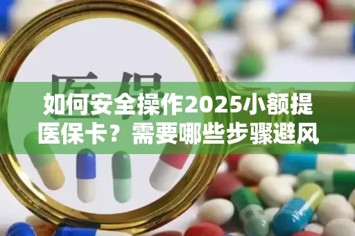 如何安全操作2025小额提医保卡？需要哪些步骤避风险？